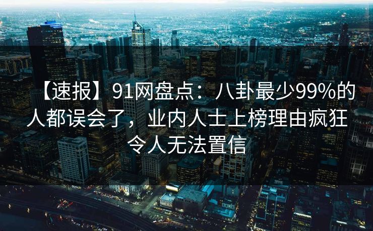 【速报】91网盘点：八卦最少99%的人都误会了，业内人士上榜理由疯狂令人无法置信