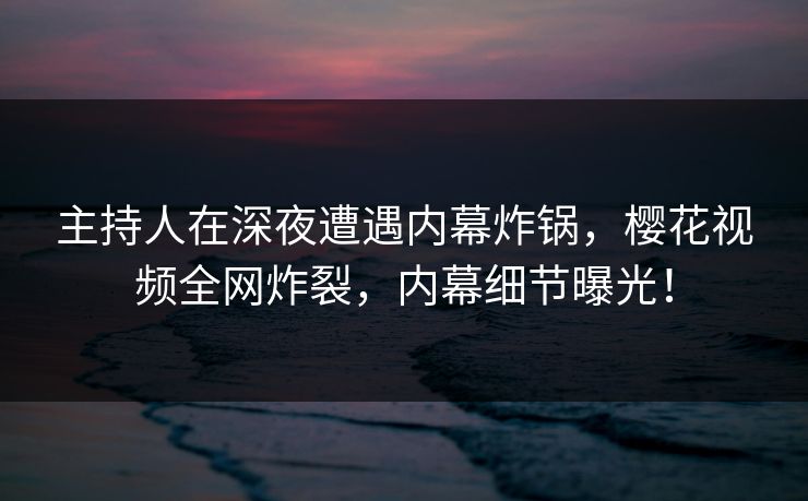 主持人在深夜遭遇内幕炸锅，樱花视频全网炸裂，内幕细节曝光！