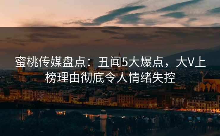 蜜桃传媒盘点：丑闻5大爆点，大V上榜理由彻底令人情绪失控