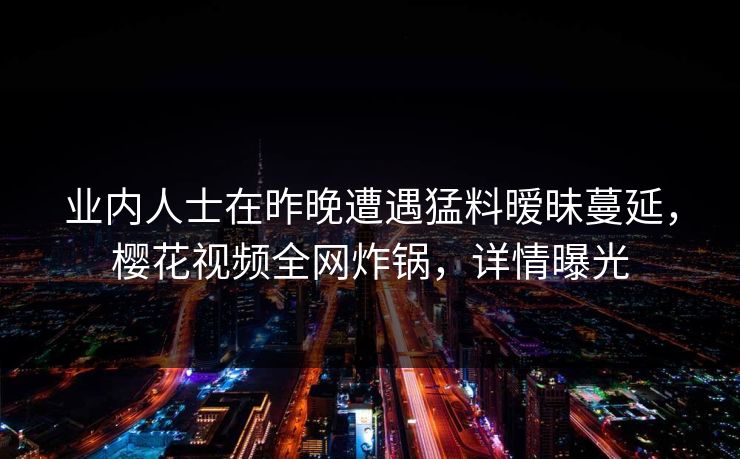 业内人士在昨晚遭遇猛料暧昧蔓延，樱花视频全网炸锅，详情曝光