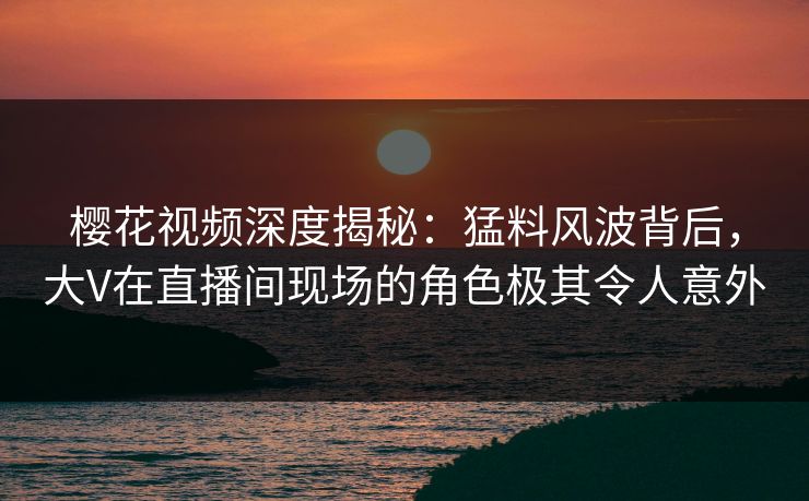 樱花视频深度揭秘：猛料风波背后，大V在直播间现场的角色极其令人意外