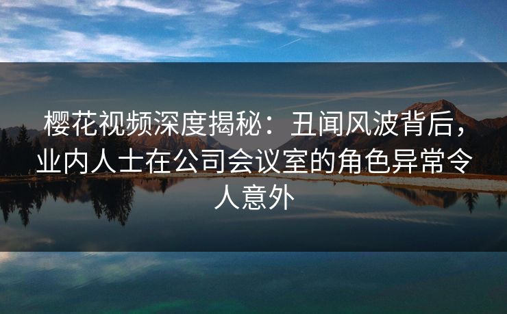 樱花视频深度揭秘：丑闻风波背后，业内人士在公司会议室的角色异常令人意外