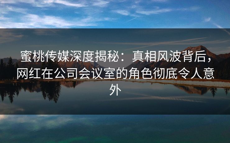 蜜桃传媒深度揭秘：真相风波背后，网红在公司会议室的角色彻底令人意外