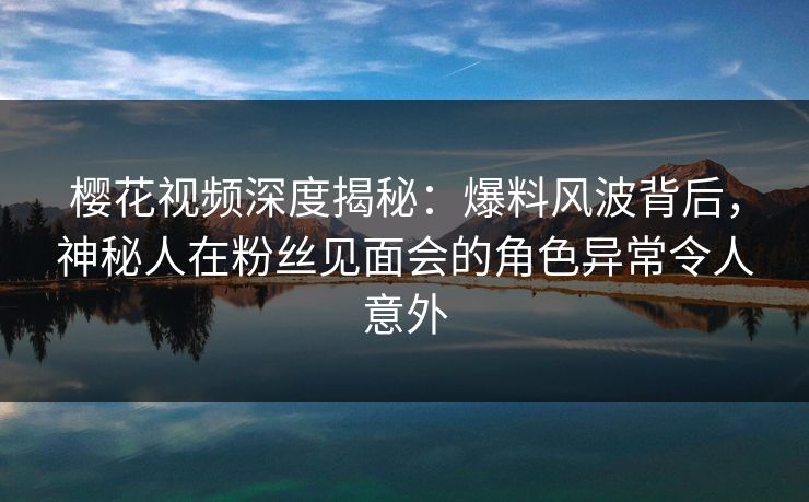 樱花视频深度揭秘：爆料风波背后，神秘人在粉丝见面会的角色异常令人意外