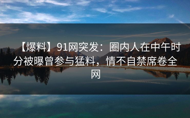 【爆料】91网突发：圈内人在中午时分被曝曾参与猛料，情不自禁席卷全网