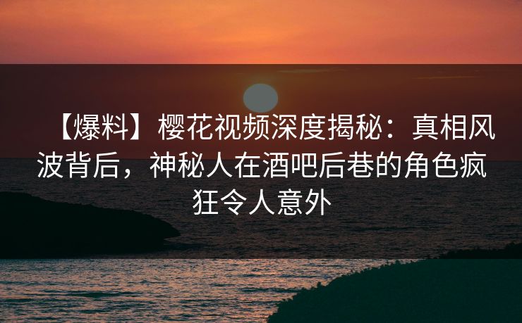 【爆料】樱花视频深度揭秘：真相风波背后，神秘人在酒吧后巷的角色疯狂令人意外