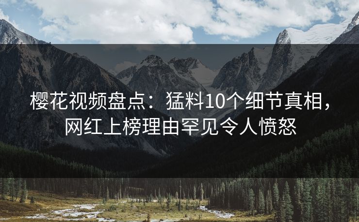 樱花视频盘点:猛料10个细节真相,网红上榜理由罕见令人愤怒 樱花视频盘点:猛料10个细节真相,网红上榜理由罕见令人愤怒
