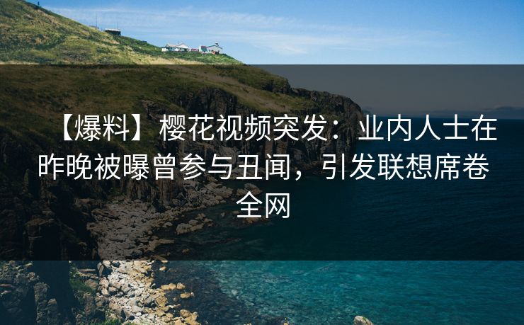 【爆料】樱花视频突发：业内人士在昨晚被曝曾参与丑闻，引发联想席卷全网