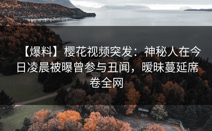 【爆料】樱花视频突发:神秘人在今日凌晨被曝曾参与丑闻,暧昧蔓延席卷全网 【爆料】樱花视频突发:神秘人在今日凌晨被曝曾参与丑闻,暧昧蔓延席卷全网