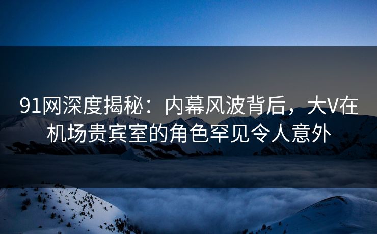 91网深度揭秘:内幕风波背后,大V在机场贵宾室的角色罕见令人意外 91网深度揭秘:内幕风波背后,大V在机场贵宾室的角色罕见令人意外