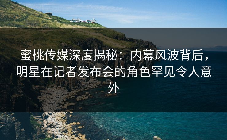 蜜桃传媒深度揭秘：内幕风波背后，明星在记者发布会的角色罕见令人意外