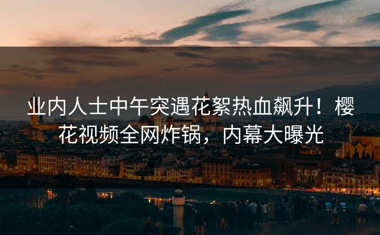 业内人士中午突遇花絮热血飙升！樱花视频全网炸锅，内幕大曝光