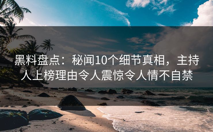 黑料盘点：秘闻10个细节真相，主持人上榜理由令人震惊令人情不自禁