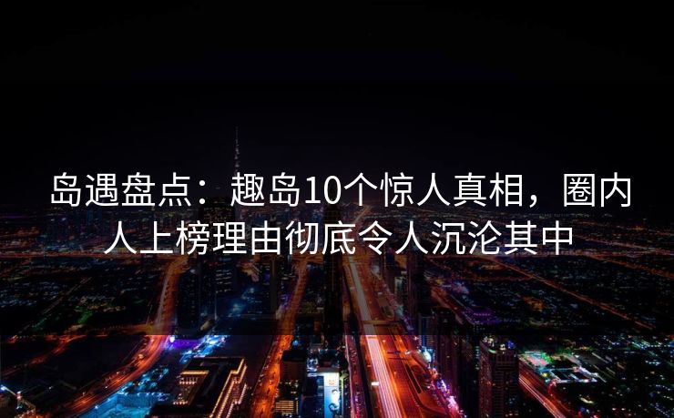 岛遇盘点：趣岛10个惊人真相，圈内人上榜理由彻底令人沉沦其中