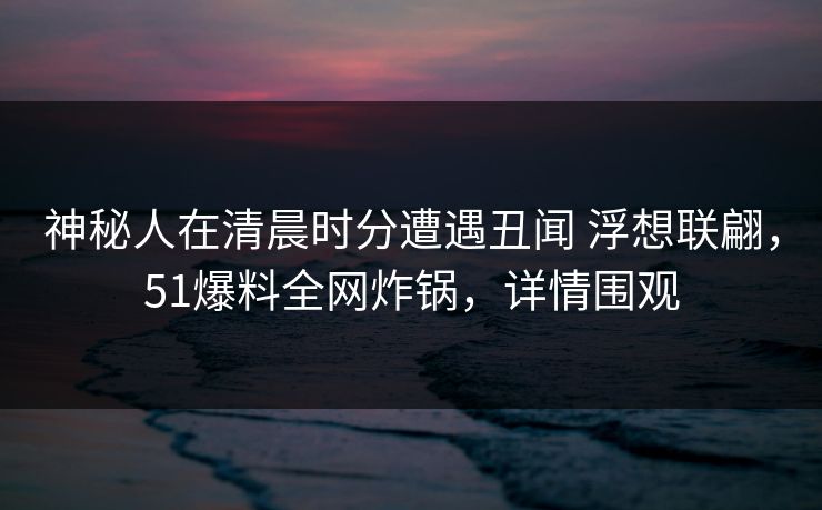 神秘人在清晨时分遭遇丑闻 浮想联翩,51爆料全网炸锅,详情围观 神秘人在清晨时分遭遇丑闻 浮想联翩,51爆料全网炸锅,详情围观