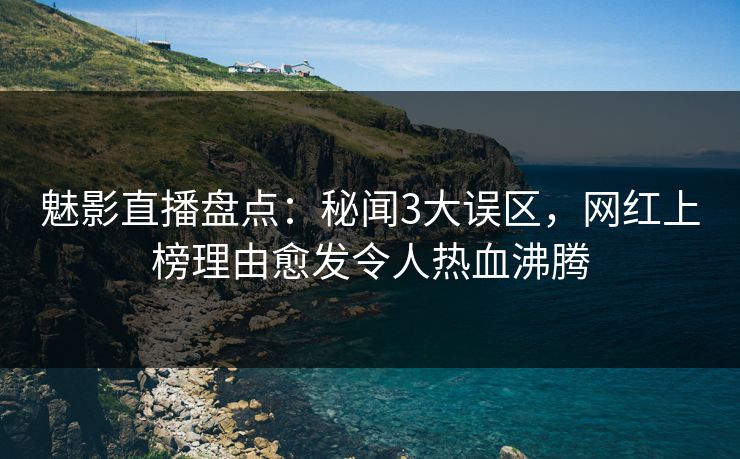 魅影直播盘点：秘闻3大误区，网红上榜理由愈发令人热血沸腾