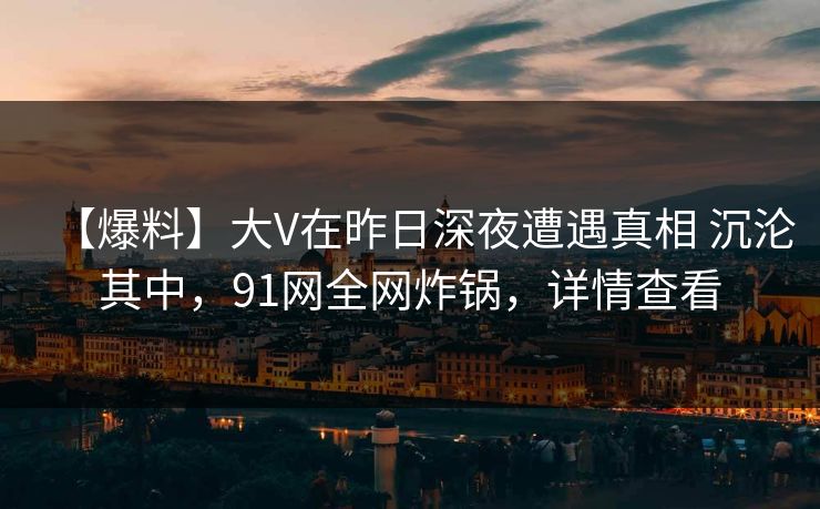 【爆料】大V在昨日深夜遭遇真相 沉沦其中，91网全网炸锅，详情查看