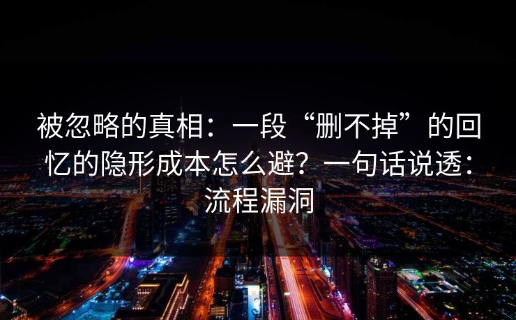 被忽略的真相：一段“删不掉”的回忆的隐形成本怎么避？一句话说透：流程漏洞