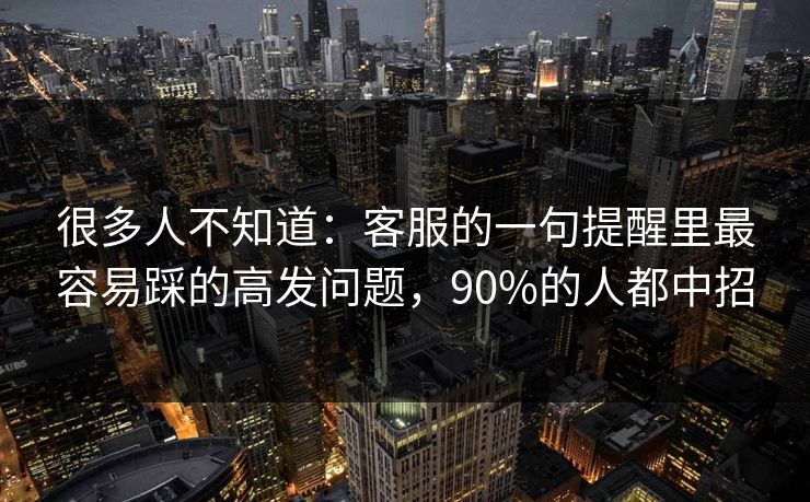 很多人不知道：客服的一句提醒里最容易踩的高发问题，90%的人都中招