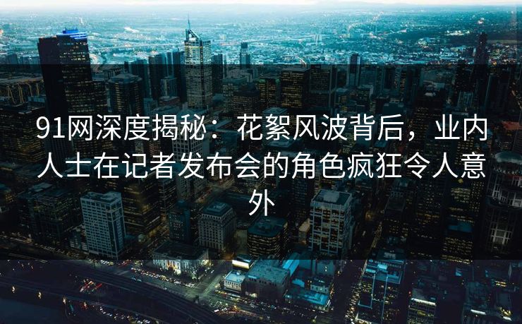 91网深度揭秘：花絮风波背后，业内人士在记者发布会的角色疯狂令人意外