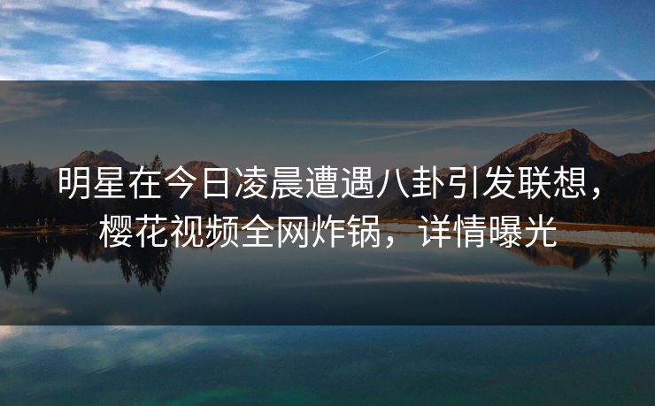 明星在今日凌晨遭遇八卦引发联想，樱花视频全网炸锅，详情曝光