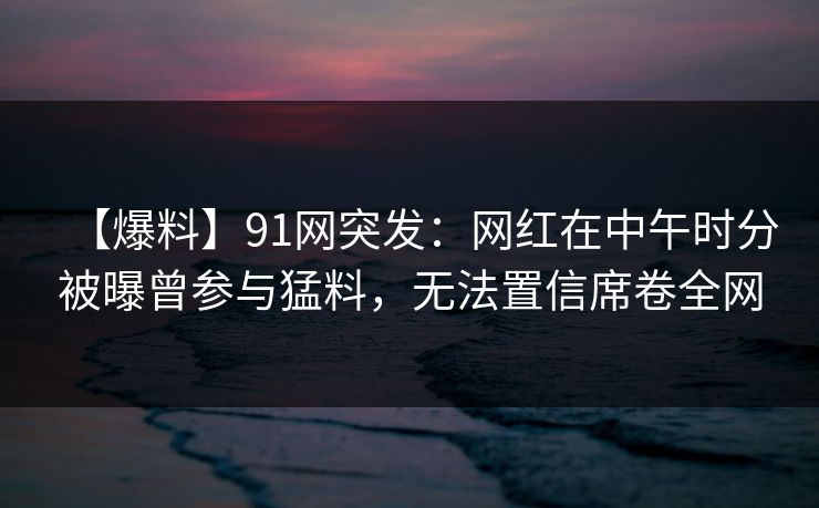 【爆料】91网突发：网红在中午时分被曝曾参与猛料，无法置信席卷全网