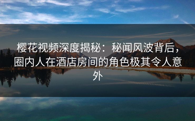 樱花视频深度揭秘：秘闻风波背后，圈内人在酒店房间的角色极其令人意外