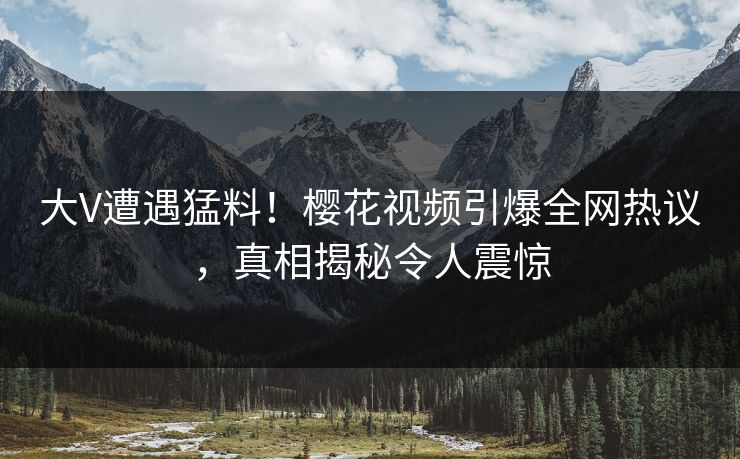 大V遭遇猛料!樱花视频引爆全网热议,真相揭秘令人震惊 大V遭遇猛料!樱花视频引爆全网热议,真相揭秘令人震惊