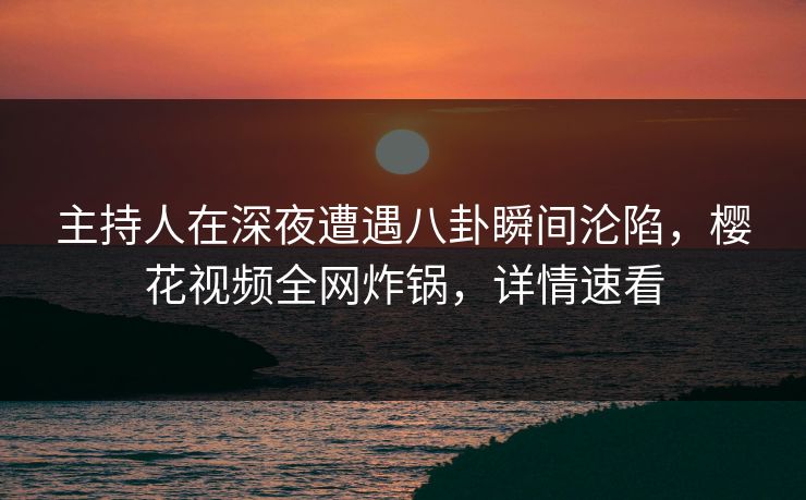 主持人在深夜遭遇八卦瞬间沦陷，樱花视频全网炸锅，详情速看