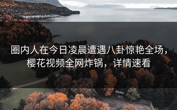 圈内人在今日凌晨遭遇八卦惊艳全场,樱花视频全网炸锅,详情速看 圈内人在今日凌晨遭遇八卦惊艳全场,樱花视频全网炸锅,详情速看