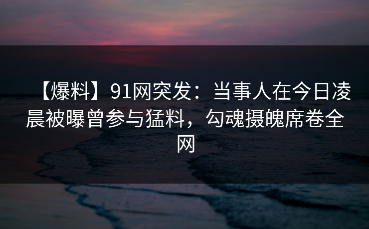 【爆料】91网突发:当事人在今日凌晨被曝曾参与猛料,勾魂摄魄席卷全网 【爆料】91网突发:当事人在今日凌晨被曝曾参与猛料,勾魂摄魄席卷全网