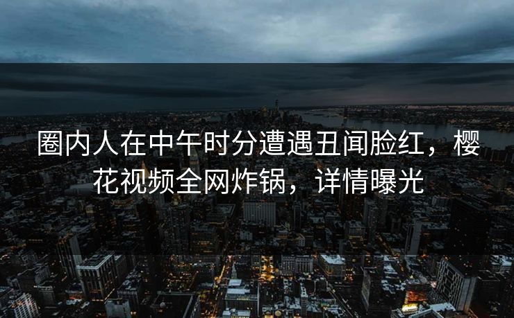 圈内人在中午时分遭遇丑闻脸红，樱花视频全网炸锅，详情曝光