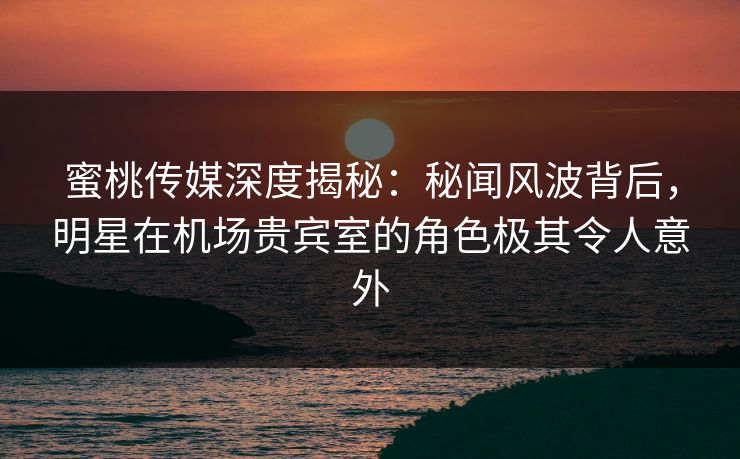 蜜桃传媒深度揭秘:秘闻风波背后,明星在机场贵宾室的角色极其令人意外 蜜桃传媒深度揭秘:秘闻风波背后,明星在机场贵宾室的角色极其令人意外
