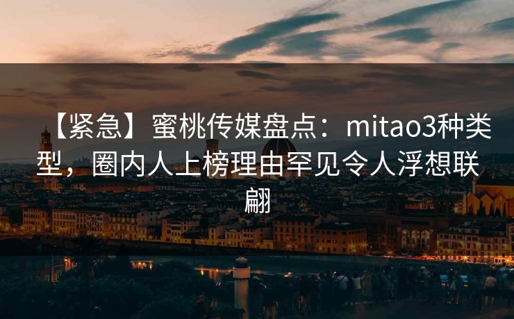 【紧急】蜜桃传媒盘点：mitao3种类型，圈内人上榜理由罕见令人浮想联翩