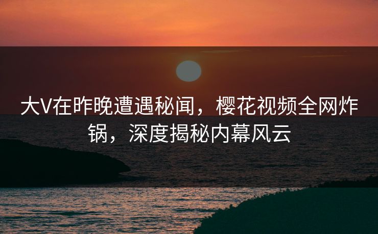 大V在昨晚遭遇秘闻,樱花视频全网炸锅,深度揭秘内幕风云 大V在昨晚遭遇秘闻,樱花视频全网炸锅,深度揭秘内幕风云