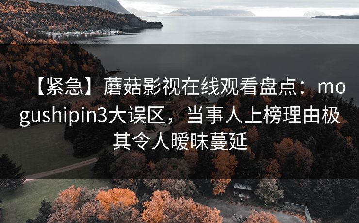 【紧急】蘑菇影视在线观看盘点:mogushipin3大误区,当事人上榜理由极其令人暧昧蔓延 【紧急】蘑菇影视在线观看盘点:mogushipin3大误区,当事人上榜理由极其令人暧昧蔓延