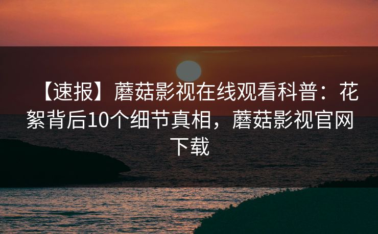 【速报】蘑菇影视在线观看科普：花絮背后10个细节真相，蘑菇影视官网下载
