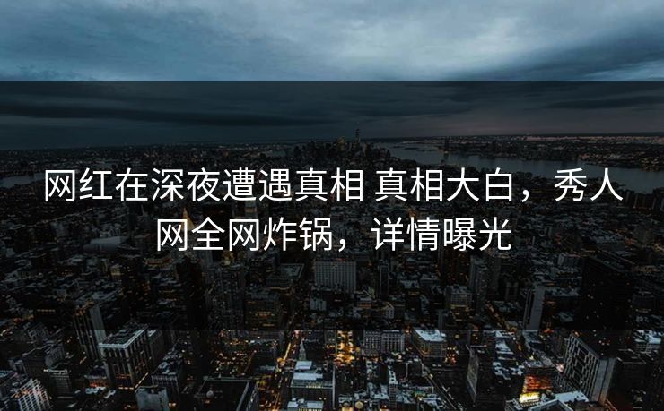 网红在深夜遭遇真相 真相大白，秀人网全网炸锅，详情曝光