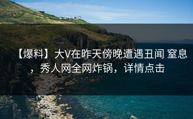 【爆料】大V在昨天傍晚遭遇丑闻 窒息，秀人网全网炸锅，详情点击