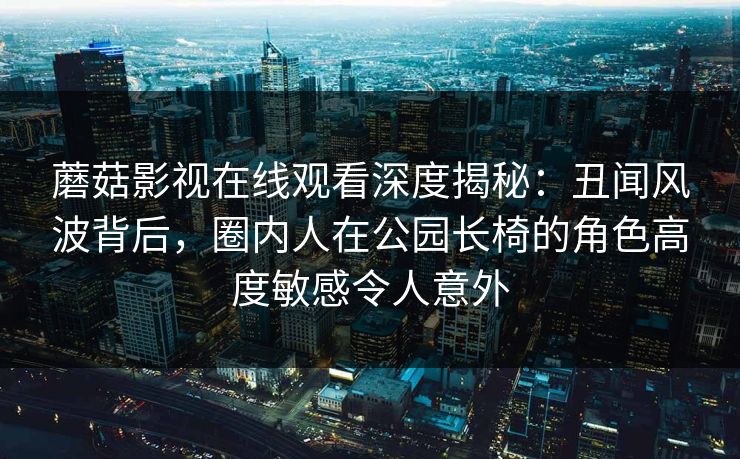 蘑菇影视在线观看深度揭秘：丑闻风波背后，圈内人在公园长椅的角色高度敏感令人意外