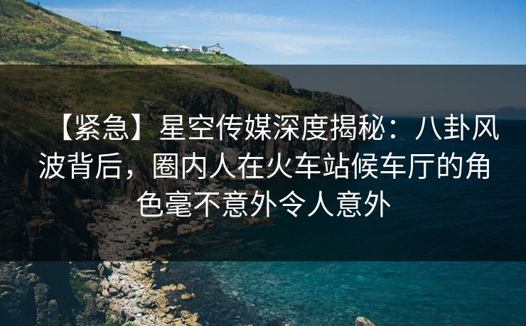 【紧急】星空传媒深度揭秘:八卦风波背后,圈内人在火车站候车厅的角色毫不意外令人意外 【紧急】星空传媒深度揭秘:八卦风波背后,圈内人在火车站候车厅的角色毫不意外令人意外