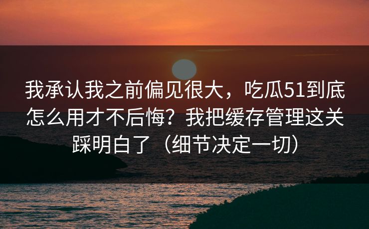我承认我之前偏见很大，吃瓜51到底怎么用才不后悔？我把缓存管理这关踩明白了（细节决定一切）