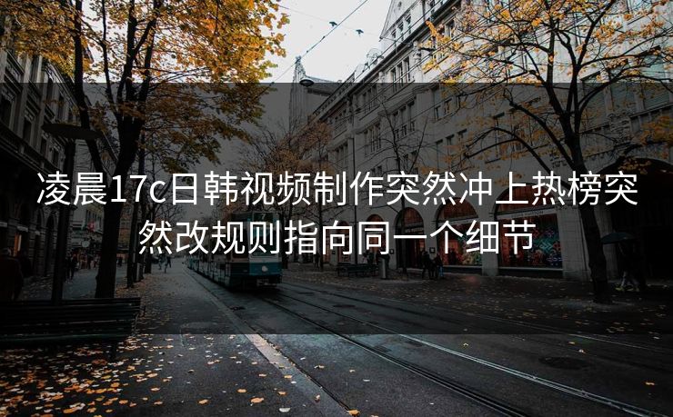 凌晨17c日韩视频制作突然冲上热榜突然改规则指向同一个细节