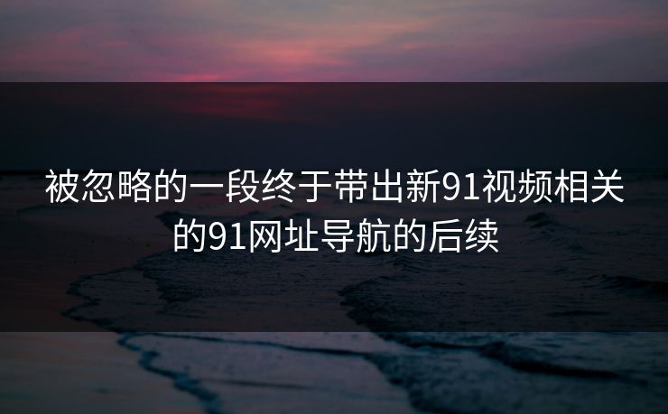 被忽略的一段终于带出新91视频相关的91网址导航的后续