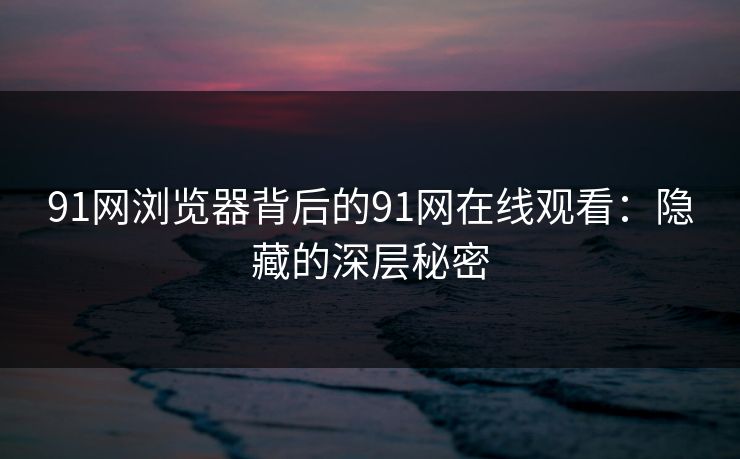 91网浏览器背后的91网在线观看：隐藏的深层秘密