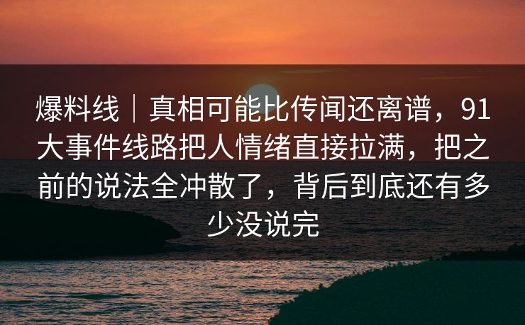 爆料线｜真相可能比传闻还离谱，91大事件线路把人情绪直接拉满，把之前的说法全冲散了，背后到底还有多少没说完